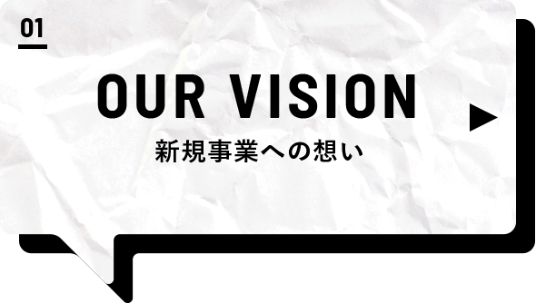01 OUR VISION 新規事業への想い